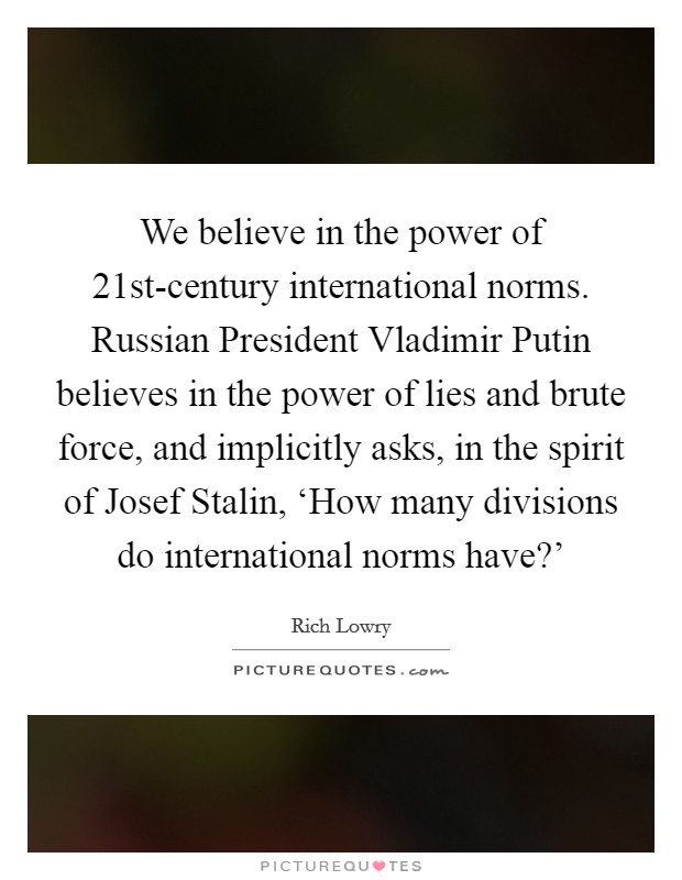 We believe in the power of 21st-century international norms. Russian President Vladimir Putin believes in the power of lies and brute force, and implicitly asks, in the spirit of Josef Stalin, ‘How many divisions do international norms have?' Picture Quote #1