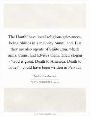 The Houthi have local religious grievances, being Shiites in a majority Sunni land. But they are also agents of Shiite Iran, which arms, trains, and advises them. Their slogan - ‘God is great. Death to America. Death to Israel’ - could have been written in Persian Picture Quote #1