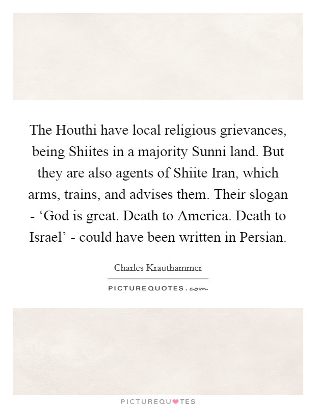 The Houthi have local religious grievances, being Shiites in a majority Sunni land. But they are also agents of Shiite Iran, which arms, trains, and advises them. Their slogan - ‘God is great. Death to America. Death to Israel' - could have been written in Persian Picture Quote #1