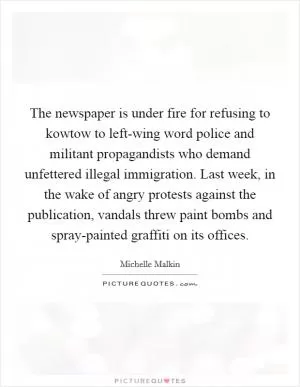 The newspaper is under fire for refusing to kowtow to left-wing word police and militant propagandists who demand unfettered illegal immigration. Last week, in the wake of angry protests against the publication, vandals threw paint bombs and spray-painted graffiti on its offices Picture Quote #1