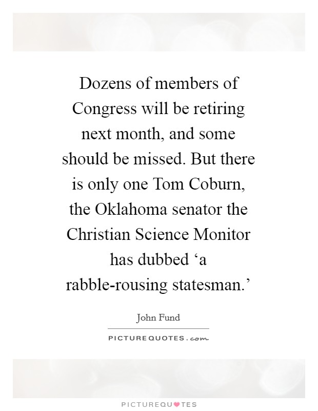 Dozens of members of Congress will be retiring next month, and some should be missed. But there is only one Tom Coburn, the Oklahoma senator the Christian Science Monitor has dubbed ‘a rabble-rousing statesman.' Picture Quote #1