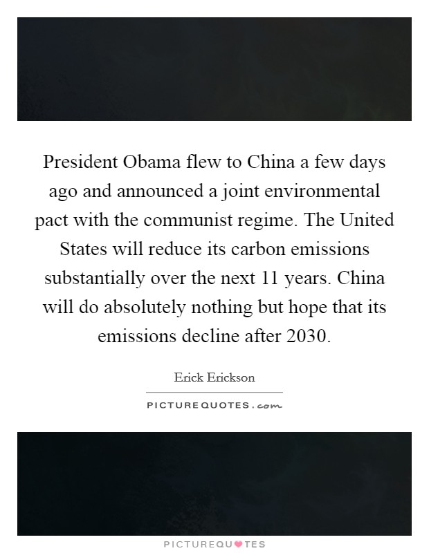 President Obama flew to China a few days ago and announced a joint environmental pact with the communist regime. The United States will reduce its carbon emissions substantially over the next 11 years. China will do absolutely nothing but hope that its emissions decline after 2030 Picture Quote #1