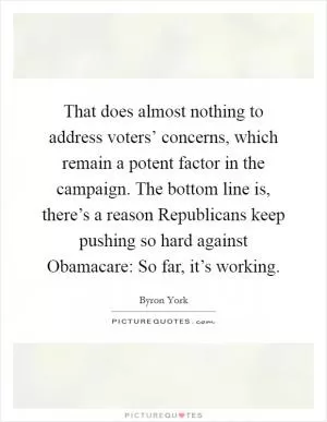 That does almost nothing to address voters’ concerns, which remain a potent factor in the campaign. The bottom line is, there’s a reason Republicans keep pushing so hard against Obamacare: So far, it’s working Picture Quote #1