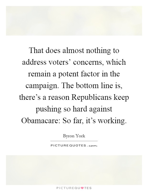 That does almost nothing to address voters' concerns, which remain a potent factor in the campaign. The bottom line is, there's a reason Republicans keep pushing so hard against Obamacare: So far, it's working Picture Quote #1