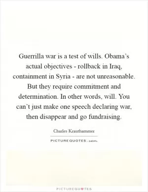 Guerrilla war is a test of wills. Obama’s actual objectives - rollback in Iraq, containment in Syria - are not unreasonable. But they require commitment and determination. In other words, will. You can’t just make one speech declaring war, then disappear and go fundraising Picture Quote #1