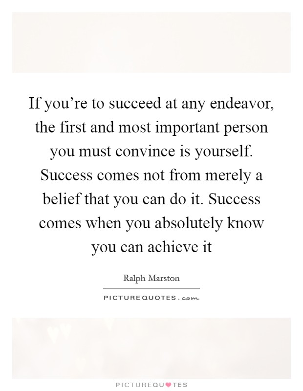 If you're to succeed at any endeavor, the first and most important person you must convince is yourself. Success comes not from merely a belief that you can do it. Success comes when you absolutely know you can achieve it Picture Quote #1