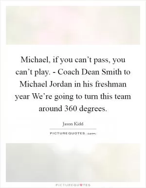 Michael, if you can’t pass, you can’t play. - Coach Dean Smith to Michael Jordan in his freshman year We’re going to turn this team around 360 degrees Picture Quote #1