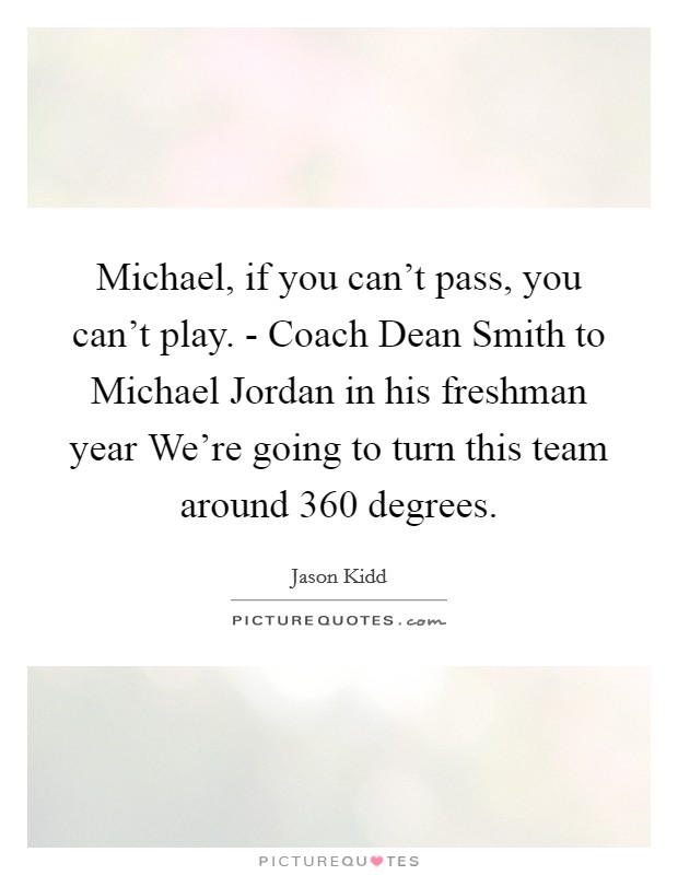 Michael, if you can't pass, you can't play. - Coach Dean Smith to Michael Jordan in his freshman year We're going to turn this team around 360 degrees Picture Quote #1
