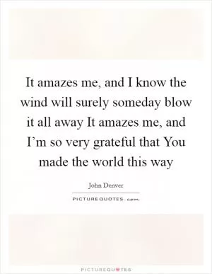 It amazes me, and I know the wind will surely someday blow it all away It amazes me, and I’m so very grateful that You made the world this way Picture Quote #1