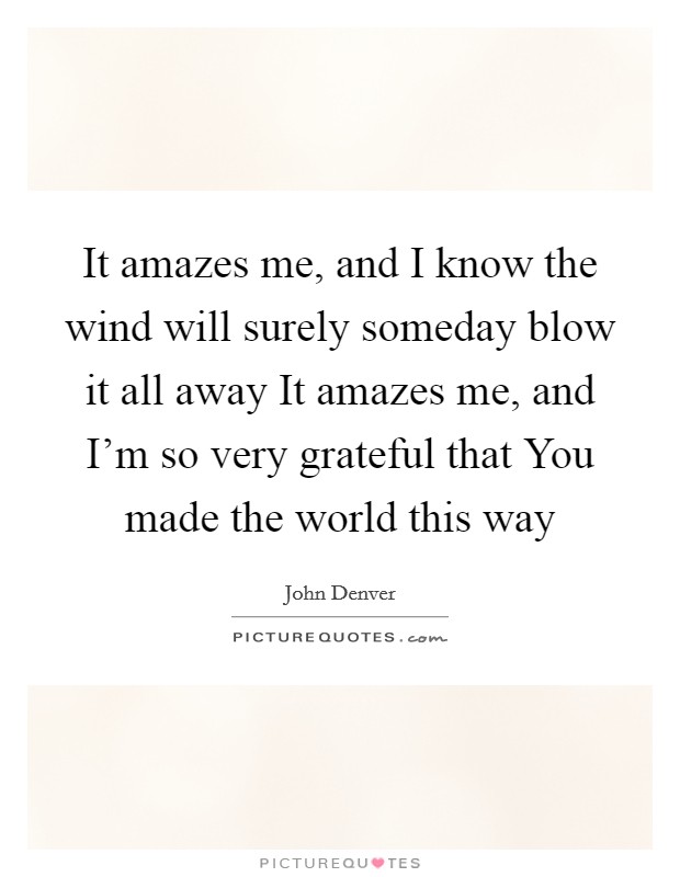 It amazes me, and I know the wind will surely someday blow it all away It amazes me, and I'm so very grateful that You made the world this way Picture Quote #1