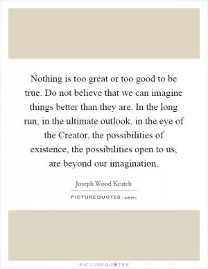 Nothing is too great or too good to be true. Do not believe that we can imagine things better than they are. In the long run, in the ultimate outlook, in the eye of the Creator, the possibilities of existence, the possibilities open to us, are beyond our imagination Picture Quote #1