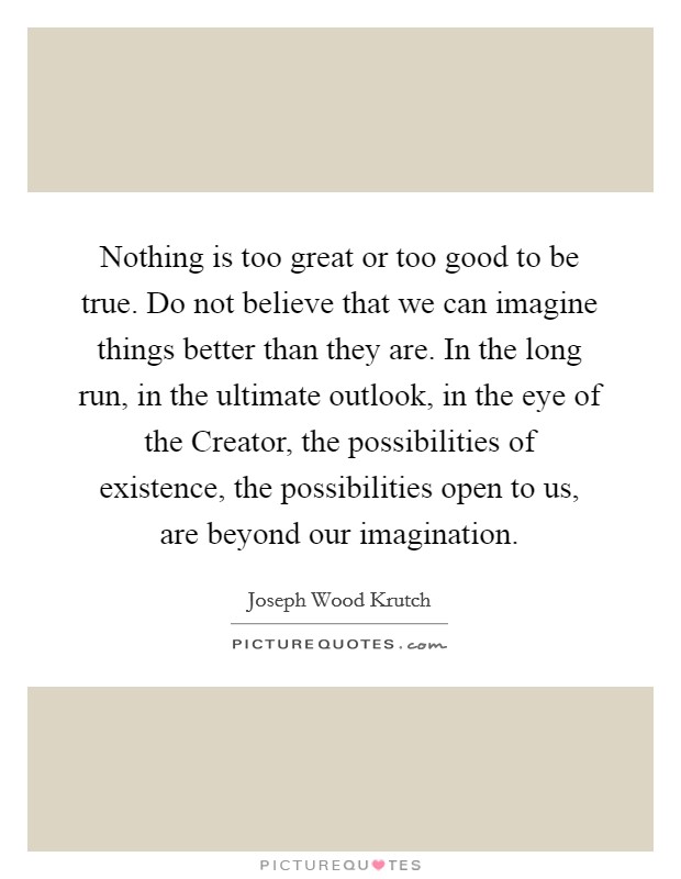 Nothing is too great or too good to be true. Do not believe that we can imagine things better than they are. In the long run, in the ultimate outlook, in the eye of the Creator, the possibilities of existence, the possibilities open to us, are beyond our imagination Picture Quote #1