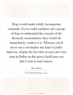 Dogs would make totally incompetent criminals. If you could somehow get a group of dogs to understand the concept of the Kennedy assassination, they would all immediately confess to it. Whereas you’ll never see a cat display any kind of guilty behavior, despite the fact that several cats were seen in Dallas on the grassy knoll area, not that I wish to start rumors Picture Quote #1