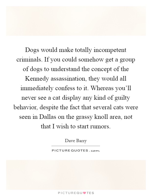 Dogs would make totally incompetent criminals. If you could somehow get a group of dogs to understand the concept of the Kennedy assassination, they would all immediately confess to it. Whereas you'll never see a cat display any kind of guilty behavior, despite the fact that several cats were seen in Dallas on the grassy knoll area, not that I wish to start rumors Picture Quote #1