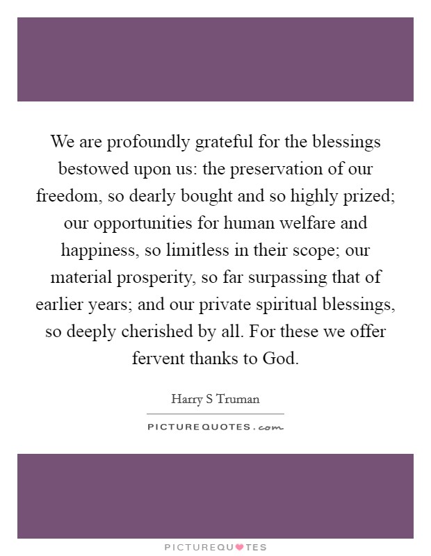 We are profoundly grateful for the blessings bestowed upon us: the preservation of our freedom, so dearly bought and so highly prized; our opportunities for human welfare and happiness, so limitless in their scope; our material prosperity, so far surpassing that of earlier years; and our private spiritual blessings, so deeply cherished by all. For these we offer fervent thanks to God Picture Quote #1