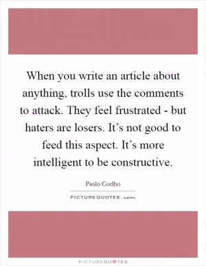 When you write an article about anything, trolls use the comments to attack. They feel frustrated - but haters are losers. It’s not good to feed this aspect. It’s more intelligent to be constructive Picture Quote #1