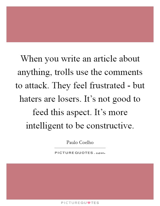 When you write an article about anything, trolls use the comments to attack. They feel frustrated - but haters are losers. It's not good to feed this aspect. It's more intelligent to be constructive Picture Quote #1