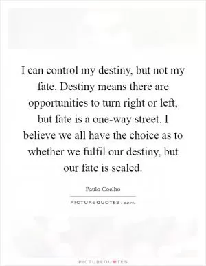I can control my destiny, but not my fate. Destiny means there are opportunities to turn right or left, but fate is a one-way street. I believe we all have the choice as to whether we fulfil our destiny, but our fate is sealed Picture Quote #1