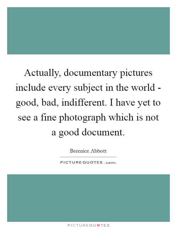 Actually, documentary pictures include every subject in the world - good, bad, indifferent. I have yet to see a fine photograph which is not a good document Picture Quote #1