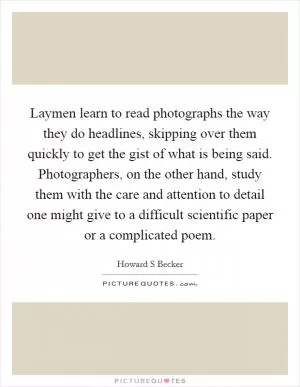 Laymen learn to read photographs the way they do headlines, skipping over them quickly to get the gist of what is being said. Photographers, on the other hand, study them with the care and attention to detail one might give to a difficult scientific paper or a complicated poem Picture Quote #1