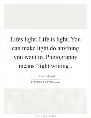 Lifes light. Life is light. You can make light do anything you want to. Photography means ‘light writing’ Picture Quote #1