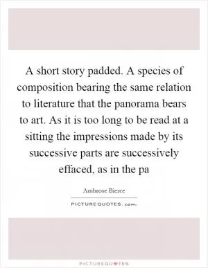 A short story padded. A species of composition bearing the same relation to literature that the panorama bears to art. As it is too long to be read at a sitting the impressions made by its successive parts are successively effaced, as in the pa Picture Quote #1