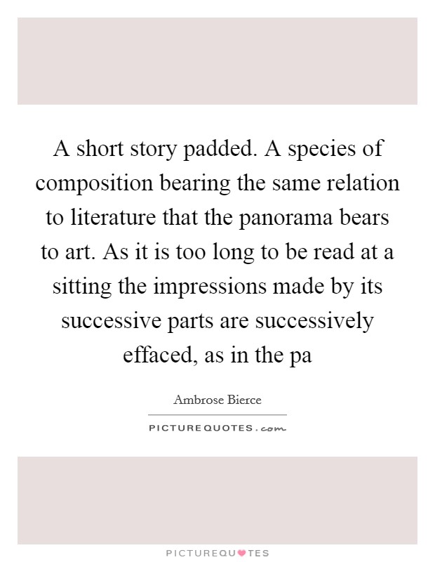 A short story padded. A species of composition bearing the same relation to literature that the panorama bears to art. As it is too long to be read at a sitting the impressions made by its successive parts are successively effaced, as in the pa Picture Quote #1