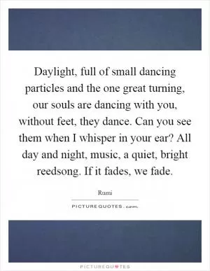 Daylight, full of small dancing particles and the one great turning, our souls are dancing with you, without feet, they dance. Can you see them when I whisper in your ear? All day and night, music, a quiet, bright reedsong. If it fades, we fade Picture Quote #1