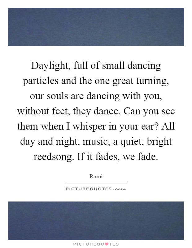 Daylight, full of small dancing particles and the one great turning, our souls are dancing with you, without feet, they dance. Can you see them when I whisper in your ear? All day and night, music, a quiet, bright reedsong. If it fades, we fade Picture Quote #1