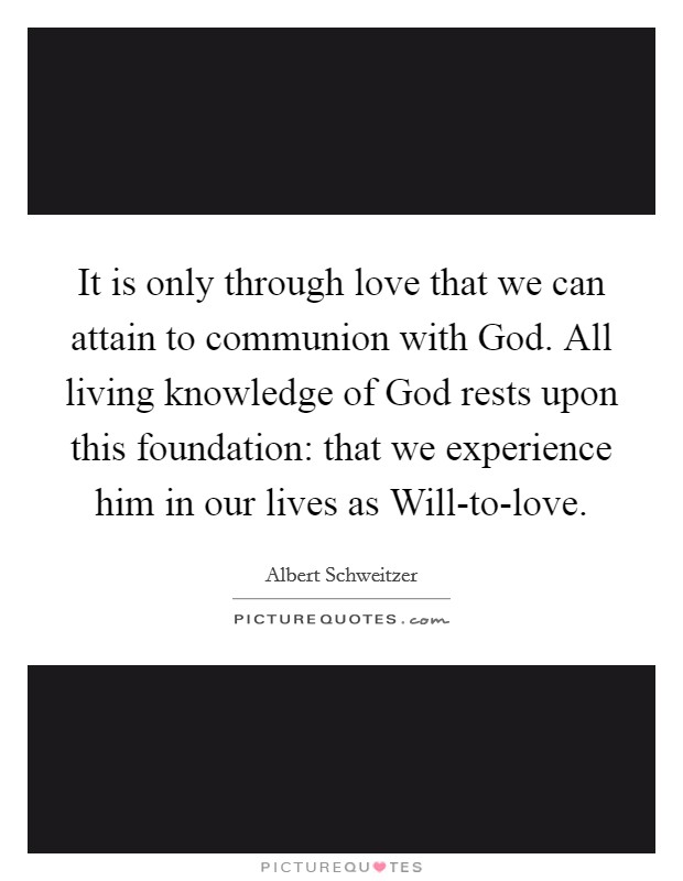 It is only through love that we can attain to communion with God. All living knowledge of God rests upon this foundation: that we experience him in our lives as Will-to-love Picture Quote #1