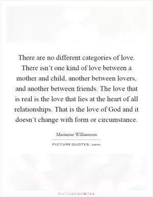 There are no different categories of love. There isn’t one kind of love between a mother and child, another between lovers, and another between friends. The love that is real is the love that lies at the heart of all relationships. That is the love of God and it doesn’t change with form or circumstance Picture Quote #1