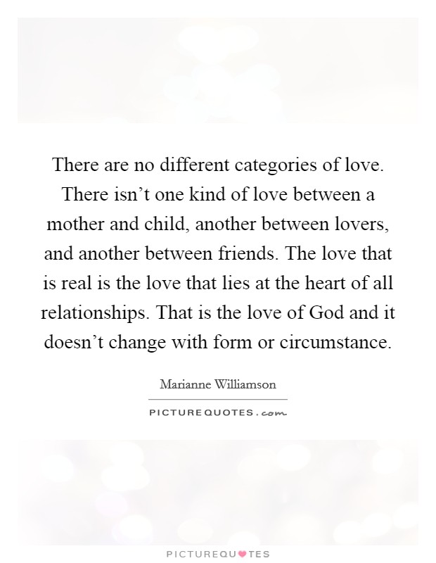 There are no different categories of love. There isn't one kind of love between a mother and child, another between lovers, and another between friends. The love that is real is the love that lies at the heart of all relationships. That is the love of God and it doesn't change with form or circumstance Picture Quote #1