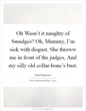 Oh Wasn’t it naughty of Smudges? Oh, Mummy, I’m sick with disgust. She threww me in front of the judges, And my silly old collar-bone’s bust Picture Quote #1