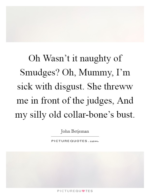Oh Wasn't it naughty of Smudges? Oh, Mummy, I'm sick with disgust. She threww me in front of the judges, And my silly old collar-bone's bust Picture Quote #1