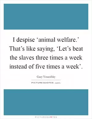 I despise ‘animal welfare.’ That’s like saying, ‘Let’s beat the slaves three times a week instead of five times a week’ Picture Quote #1