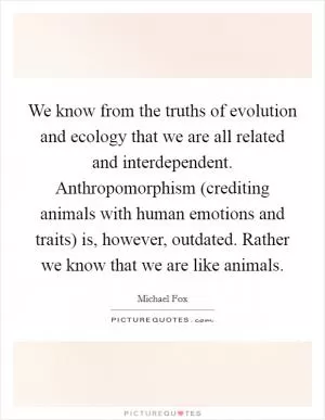 We know from the truths of evolution and ecology that we are all related and interdependent. Anthropomorphism (crediting animals with human emotions and traits) is, however, outdated. Rather we know that we are like animals Picture Quote #1