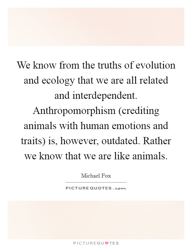 We know from the truths of evolution and ecology that we are all related and interdependent. Anthropomorphism (crediting animals with human emotions and traits) is, however, outdated. Rather we know that we are like animals Picture Quote #1