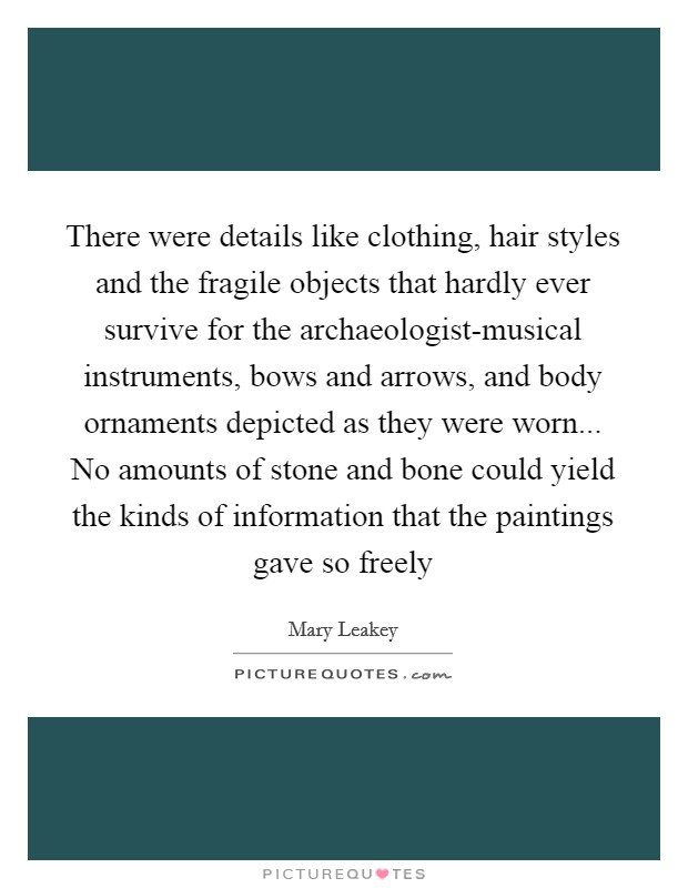 There were details like clothing, hair styles and the fragile objects that hardly ever survive for the archaeologist-musical instruments, bows and arrows, and body ornaments depicted as they were worn... No amounts of stone and bone could yield the kinds of information that the paintings gave so freely Picture Quote #1