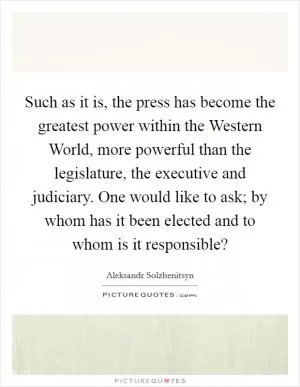 Such as it is, the press has become the greatest power within the Western World, more powerful than the legislature, the executive and judiciary. One would like to ask; by whom has it been elected and to whom is it responsible? Picture Quote #1