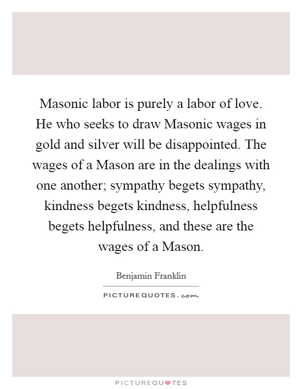 Masonic labor is purely a labor of love. He who seeks to draw Masonic wages in gold and silver will be disappointed. The wages of a Mason are in the dealings with one another; sympathy begets sympathy, kindness begets kindness, helpfulness begets helpfulness, and these are the wages of a Mason Picture Quote #1