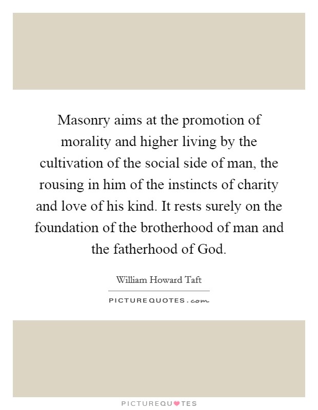Masonry aims at the promotion of morality and higher living by the cultivation of the social side of man, the rousing in him of the instincts of charity and love of his kind. It rests surely on the foundation of the brotherhood of man and the fatherhood of God Picture Quote #1