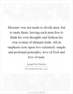 Masonry was not made to divide men, but to unite them, leaving each man free to think his own thoughts and fashion his own system of ultimate truth. All its emphasis rests upon two extremely simple and profound principles, love of God and love of man Picture Quote #1