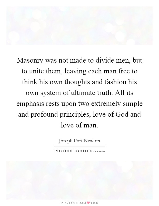 Masonry was not made to divide men, but to unite them, leaving each man free to think his own thoughts and fashion his own system of ultimate truth. All its emphasis rests upon two extremely simple and profound principles, love of God and love of man Picture Quote #1