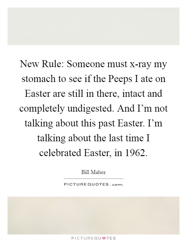 New Rule: Someone must x-ray my stomach to see if the Peeps I ate on Easter are still in there, intact and completely undigested. And I'm not talking about this past Easter. I'm talking about the last time I celebrated Easter, in 1962 Picture Quote #1