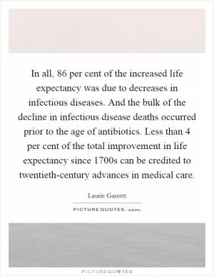 In all, 86 per cent of the increased life expectancy was due to decreases in infectious diseases. And the bulk of the decline in infectious disease deaths occurred prior to the age of antibiotics. Less than 4 per cent of the total improvement in life expectancy since 1700s can be credited to twentieth-century advances in medical care Picture Quote #1