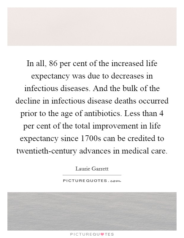 In all, 86 per cent of the increased life expectancy was due to decreases in infectious diseases. And the bulk of the decline in infectious disease deaths occurred prior to the age of antibiotics. Less than 4 per cent of the total improvement in life expectancy since 1700s can be credited to twentieth-century advances in medical care Picture Quote #1