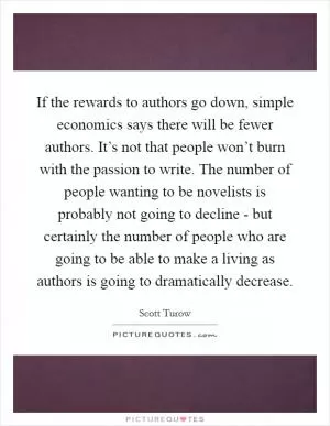 If the rewards to authors go down, simple economics says there will be fewer authors. It’s not that people won’t burn with the passion to write. The number of people wanting to be novelists is probably not going to decline - but certainly the number of people who are going to be able to make a living as authors is going to dramatically decrease Picture Quote #1