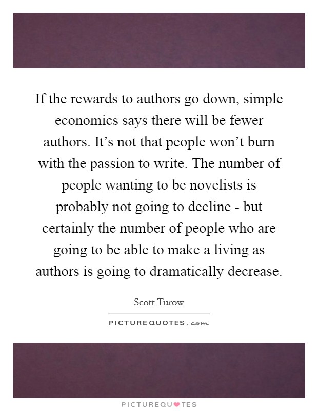 If the rewards to authors go down, simple economics says there will be fewer authors. It's not that people won't burn with the passion to write. The number of people wanting to be novelists is probably not going to decline - but certainly the number of people who are going to be able to make a living as authors is going to dramatically decrease Picture Quote #1