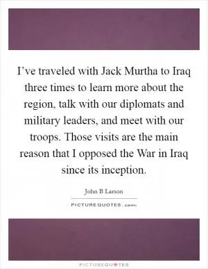 I’ve traveled with Jack Murtha to Iraq three times to learn more about the region, talk with our diplomats and military leaders, and meet with our troops. Those visits are the main reason that I opposed the War in Iraq since its inception Picture Quote #1