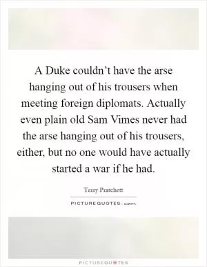 A Duke couldn’t have the arse hanging out of his trousers when meeting foreign diplomats. Actually even plain old Sam Vimes never had the arse hanging out of his trousers, either, but no one would have actually started a war if he had Picture Quote #1